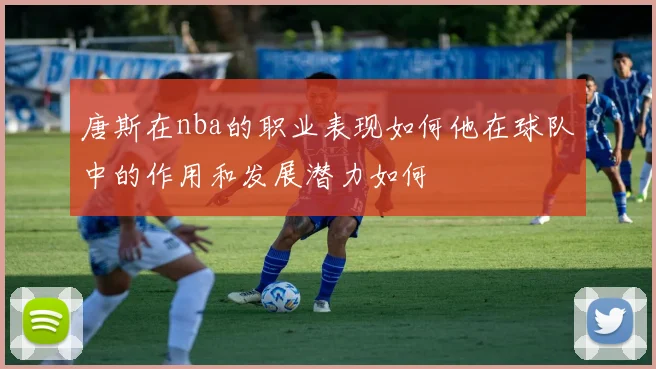 唐斯在nba的职业表现如何他在球队中的作用和发展潜力如何