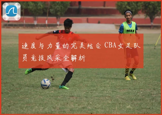 速度与力量的完美结合 CBA女足队员竞技风采全解析
