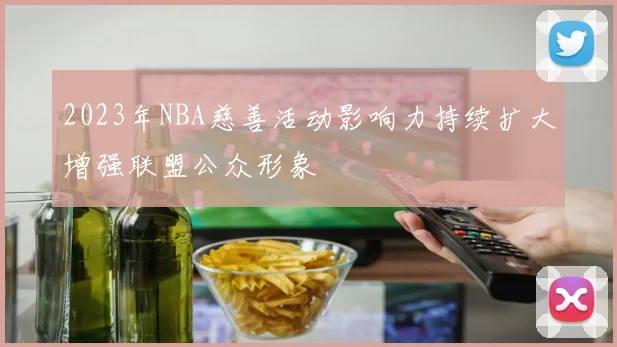 2023年NBA慈善活动影响力持续扩大增强联盟公众形象